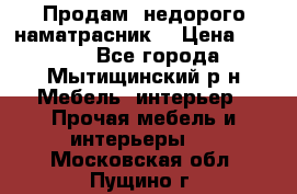 Продам  недорого наматрасник  › Цена ­ 6 500 - Все города, Мытищинский р-н Мебель, интерьер » Прочая мебель и интерьеры   . Московская обл.,Пущино г.